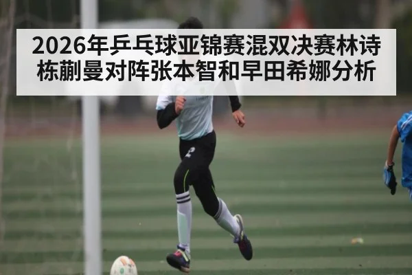 2026年乒乓球亚锦赛混双决赛林诗栋蒯曼对阵张本智和早田希娜分析