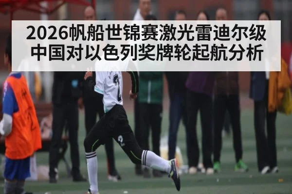 2026帆船世锦赛激光雷迪尔级中国对以色列奖牌轮起航分析